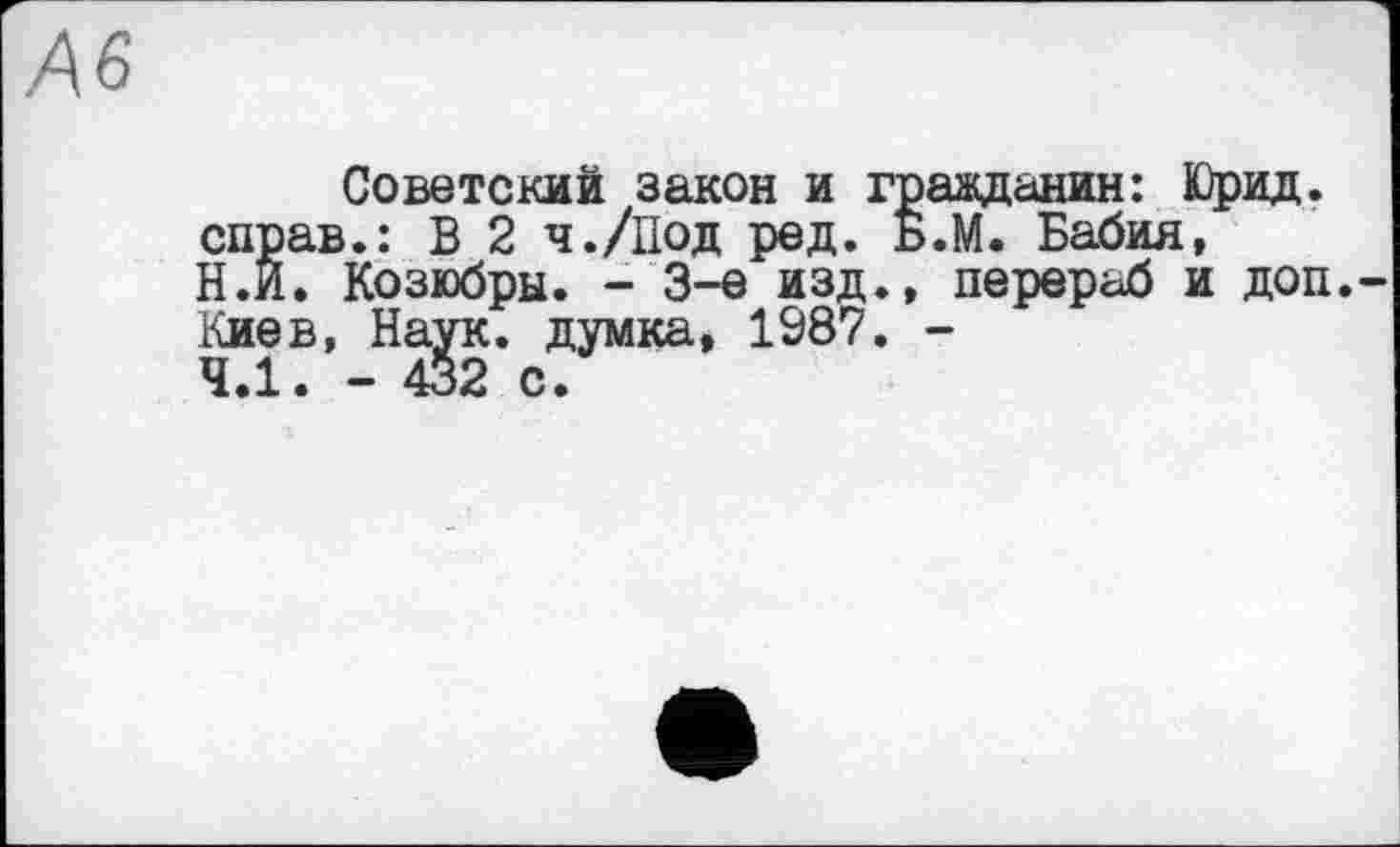 ﻿Ä6
Советский закон и гражданин: Юрид. справ.: В 2 ч./Под ред. Б.М. Бабия, Н.Й. Козюбры. - 3-є изд., перераб и доп. Киев, Наук, думка, 1987. -4.1. - 432 с.